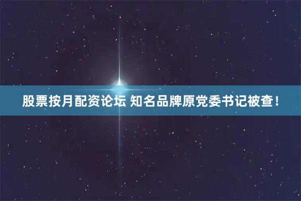 股票按月配资论坛 知名品牌原党委书记被查！