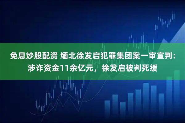 免息炒股配资 缅北徐发启犯罪集团案一审宣判：涉诈资金11余亿元，徐发启被判死缓