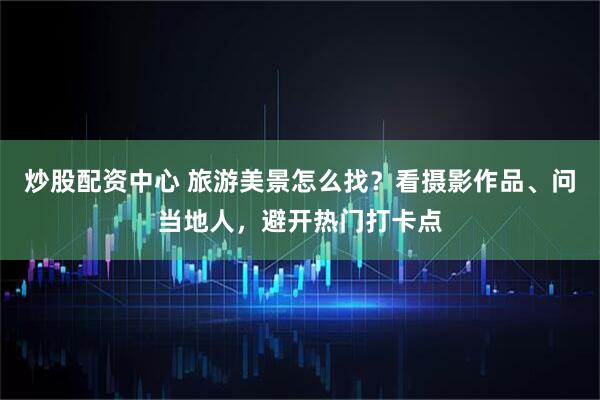 炒股配资中心 旅游美景怎么找？看摄影作品、问当地人，避开热门打卡点