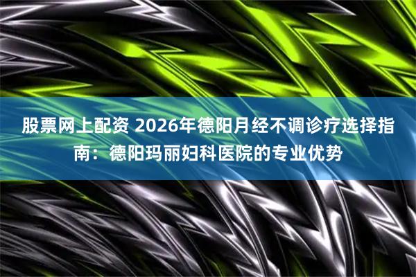 股票网上配资 2026年德阳月经不调诊疗选择指南：德阳玛丽妇科医院的专业优势