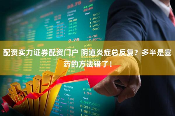 配资实力证券配资门户 阴道炎症总反复？多半是塞药的方法错了！