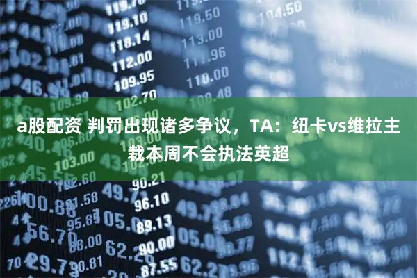 a股配资 判罚出现诸多争议，TA：纽卡vs维拉主裁本周不会执法英超