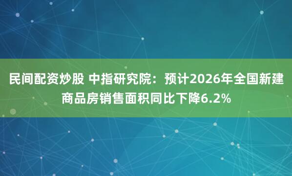 民间配资炒股 中指研究院：预计2026年全国新建商品房销售面积同比下降6.2%