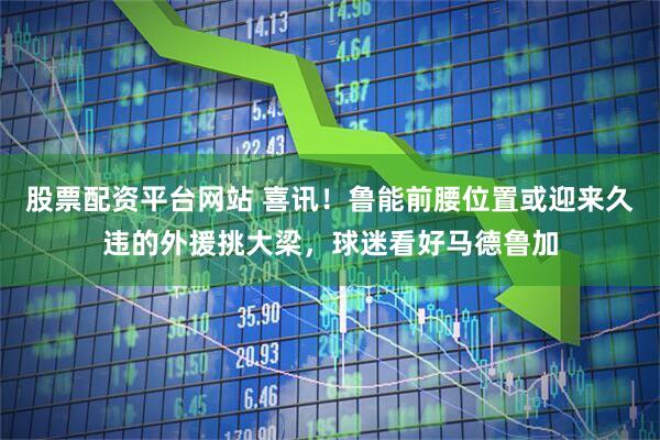 股票配资平台网站 喜讯！鲁能前腰位置或迎来久违的外援挑大梁，球迷看好马德鲁加