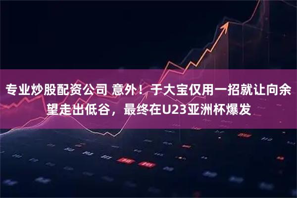 专业炒股配资公司 意外！于大宝仅用一招就让向余望走出低谷，最终在U23亚洲杯爆发