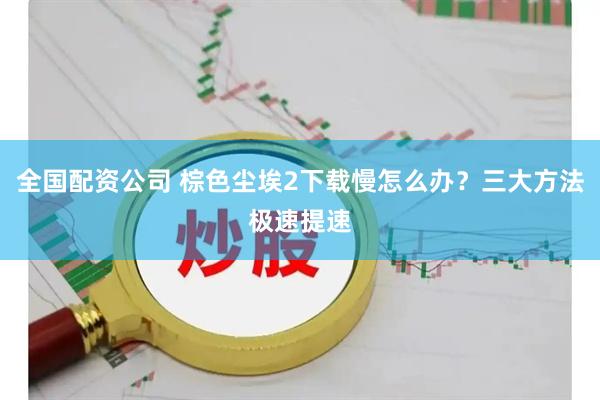 全国配资公司 棕色尘埃2下载慢怎么办？三大方法极速提速