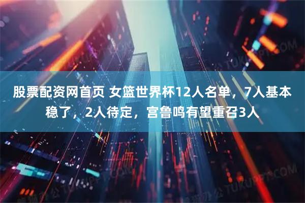 股票配资网首页 女篮世界杯12人名单，7人基本稳了，2人待定，宫鲁鸣有望重召3人